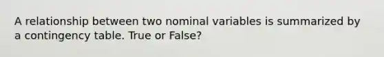 A relationship between two nominal variables is summarized by a contingency table. True or False?