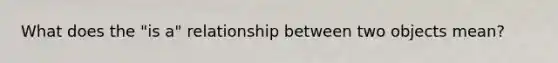 What does the "is a" relationship between two objects mean?