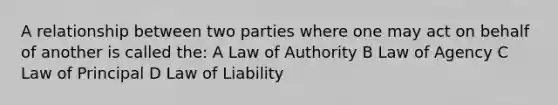 A relationship between two parties where one may act on behalf of another is called the: A Law of Authority B Law of Agency C Law of Principal D Law of Liability