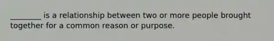 ________ is a relationship between two or more people brought together for a common reason or purpose.