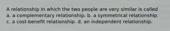 A relationship in which the two people are very similar is called a. a complementary relationship. b. a symmetrical relationship. c. a cost-benefit relationship. d. an independent relationship.