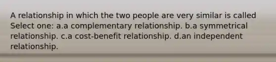 A relationship in which the two people are very similar is called Select one: a.a complementary relationship. b.a symmetrical relationship. c.a cost-benefit relationship. d.an independent relationship.