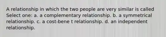 A relationship in which the two people are very similar is called Select one: a. a complementary relationship. b. a symmetrical relationship. c. a cost-bene t relationship. d. an independent relationship.