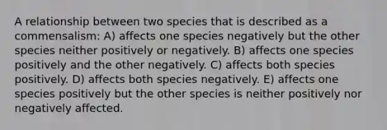 A relationship between two species that is described as a commensalism: A) affects one species negatively but the other species neither positively or negatively. B) affects one species positively and the other negatively. C) affects both species positively. D) affects both species negatively. E) affects one species positively but the other species is neither positively nor negatively affected.