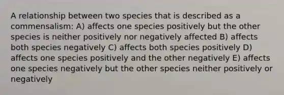 A relationship between two species that is described as a commensalism: A) affects one species positively but the other species is neither positively nor negatively affected B) affects both species negatively C) affects both species positively D) affects one species positively and the other negatively E) affects one species negatively but the other species neither positively or negatively