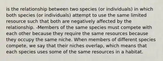 is the relationship between two species (or individuals) in which both species (or individuals) attempt to use the same limited resource such that both are negatively affected by the relationship. -Members of the same species must compete with each other because they require the same resources because they occupy the same niche. When members of different species compete, we say that their niches overlap, which means that each species uses some of the same resources in a habitat.