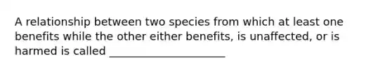 A relationship between two species from which at least one benefits while the other either benefits, is unaffected, or is harmed is called _____________________