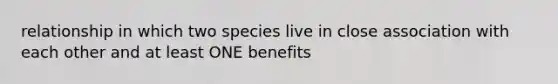 relationship in which two species live in close association with each other and at least ONE benefits