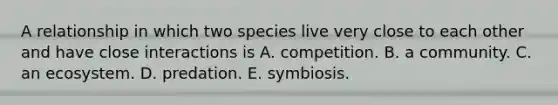 A relationship in which two species live very close to each other and have close interactions is A. competition. B. a community. C. an ecosystem. D. predation. E. symbiosis.