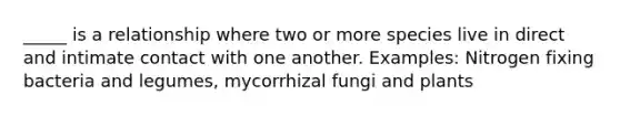 _____ is a relationship where two or more species live in direct and intimate contact with one another. Examples: Nitrogen fixing bacteria and legumes, mycorrhizal fungi and plants