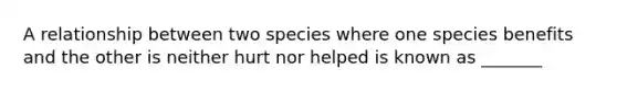 A relationship between two species where one species benefits and the other is neither hurt nor helped is known as _______