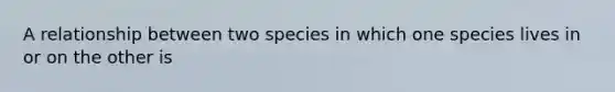 A relationship between two species in which one species lives in or on the other is