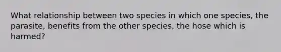 What relationship between two species in which one species, the parasite, benefits from the other species, the hose which is harmed?