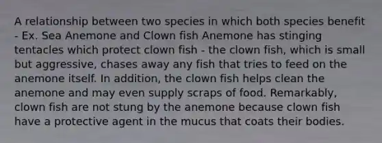 A relationship between two species in which both species benefit - Ex. Sea Anemone and Clown fish Anemone has stinging tentacles which protect clown fish - the clown fish, which is small but aggressive, chases away any fish that tries to feed on the anemone itself. In addition, the clown fish helps clean the anemone and may even supply scraps of food. Remarkably, clown fish are not stung by the anemone because clown fish have a protective agent in the mucus that coats their bodies.