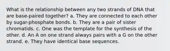 What is the relationship between any two strands of DNA that are base-paired together? a. They are connected to each other by sugar-phosphate bonds. b. They are a pair of sister chromatids. c. One was the template for the synthesis of the other. d. An A on one strand always pairs with a G on the other strand. e. They have identical base sequences.