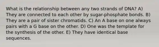 What is the relationship between any two strands of DNA? A) They are connected to each other by sugar-phosphate bonds. B) They are a pair of sister chromatids. C) An A base on one always pairs with a G base on the other. D) One was the template for the synthesis of the other. E) They have identical base sequences.