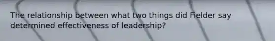 The relationship between what two things did Fielder say determined effectiveness of leadership?