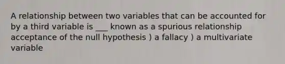 A relationship between two variables that can be accounted for by a third variable is ___ known as a spurious relationship acceptance of the null hypothesis ) a fallacy ) a multivariate variable