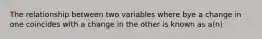 The relationship between two variables where bye a change in one coincides with a change in the other is known as a(n)