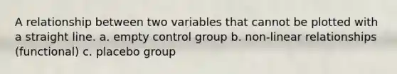 A relationship between two variables that cannot be plotted with a straight line. a. empty control group b. non-linear relationships (functional) c. placebo group