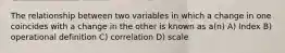 The relationship between two variables in which a change in one coincides with a change in the other is known as a(n) A) Index B) operational definition C) correlation D) scale