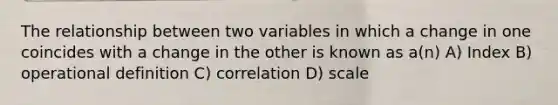 The relationship between two variables in which a change in one coincides with a change in the other is known as a(n) A) Index B) operational definition C) correlation D) scale