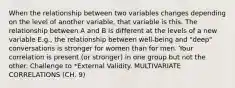 When the relationship between two variables changes depending on the level of another variable, that variable is this. The relationship between A and B is different at the levels of a new variable E.g., the relationship between well-being and "deep" conversations is stronger for women than for men. Your correlation is present (or stronger) in one group but not the other. Challenge to *External Validity. MULTIVARIATE CORRELATIONS (CH. 9)