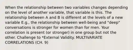 When the relationship between two variables changes depending on the level of another variable, that variable is this. The relationship between A and B is different at the levels of a new variable E.g., the relationship between well-being and "deep" conversations is stronger for women than for men. Your correlation is present (or stronger) in one group but not the other. Challenge to *External Validity. MULTIVARIATE CORRELATIONS (CH. 9)