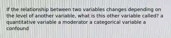 If the relationship between two variables changes depending on the level of another variable, what is this other variable called? a quantitative variable a moderator a categorical variable a confound