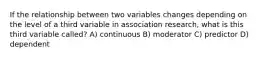 If the relationship between two variables changes depending on the level of a third variable in association research, what is this third variable called? A) continuous B) moderator C) predictor D) dependent