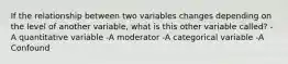 If the relationship between two variables changes depending on the level of another variable, what is this other variable called? -A quantitative variable -A moderator -A categorical variable -A Confound