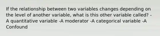 If the relationship between two variables changes depending on the level of another variable, what is this other variable called? -A quantitative variable -A moderator -A categorical variable -A Confound