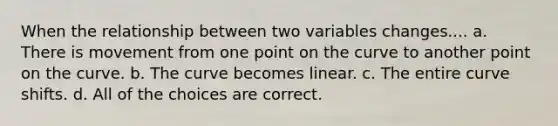 When the relationship between two variables changes.... a. There is movement from one point on the curve to another point on the curve. b. The curve becomes linear. c. The entire curve shifts. d. All of the choices are correct.