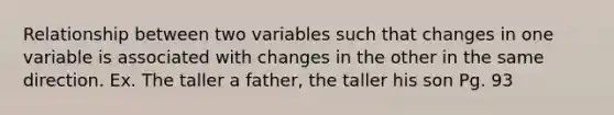 Relationship between two variables such that changes in one variable is associated with changes in the other in the same direction. Ex. The taller a father, the taller his son Pg. 93