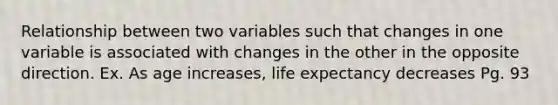 Relationship between two variables such that changes in one variable is associated with changes in the other in the opposite direction. Ex. As age increases, life expectancy decreases Pg. 93