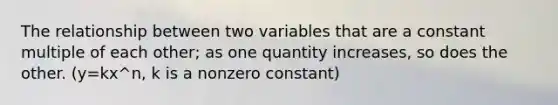 The relationship between two variables that are a constant multiple of each other; as one quantity increases, so does the other. (y=kx^n, k is a nonzero constant)