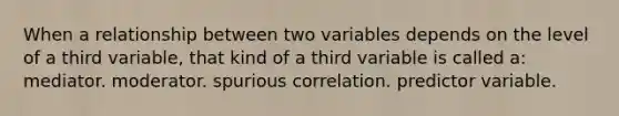 When a relationship between two variables depends on the level of a third variable, that kind of a third variable is called a: mediator. moderator. spurious correlation. predictor variable.