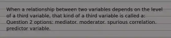 When a relationship between two variables depends on the level of a third variable, that kind of a third variable is called a: Question 2 options: mediator. moderator. spurious correlation. predictor variable.