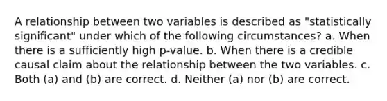 A relationship between two variables is described as "statistically significant" under which of the following circumstances? a. When there is a sufficiently high p-value. b. When there is a credible causal claim about the relationship between the two variables. c. Both (a) and (b) are correct. d. Neither (a) nor (b) are correct.