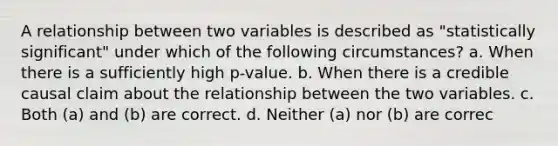 A relationship between two variables is described as "statistically significant" under which of the following circumstances? a. When there is a sufficiently high p-value. b. When there is a credible causal claim about the relationship between the two variables. c. Both (a) and (b) are correct. d. Neither (a) nor (b) are correc