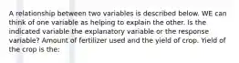 A relationship between two variables is described below. WE can think of one variable as helping to explain the other. Is the indicated variable the explanatory variable or the response variable? Amount of fertilizer used and the yield of crop. Yield of the crop is the: