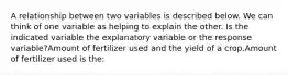 A relationship between two variables is described below. We can think of one variable as helping to explain the other. Is the indicated variable the explanatory variable or the response variable?Amount of fertilizer used and the yield of a crop.Amount of fertilizer used is the: