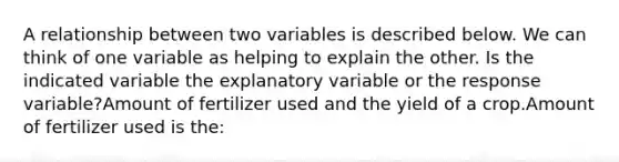 A relationship between two variables is described below. We can think of one variable as helping to explain the other. Is the indicated variable the explanatory variable or the response variable?Amount of fertilizer used and the yield of a crop.Amount of fertilizer used is the: