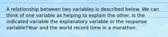 A relationship between two variables is described below. We can think of one variable as helping to explain the other. Is the indicated variable the explanatory variable or the response variable?Year and the world record time in a marathon.