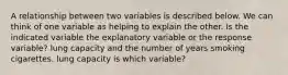 A relationship between two variables is described below. We can think of one variable as helping to explain the other. Is the indicated variable the explanatory variable or the response variable? lung capacity and the number of years smoking cigarettes. lung capacity is which variable?