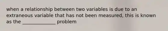 when a relationship between two variables is due to an extraneous variable that has not been measured, this is known as the ______________ problem