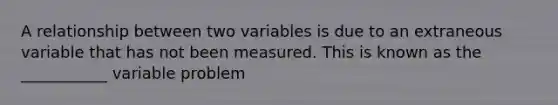 A relationship between two variables is due to an extraneous variable that has not been measured. This is known as the ___________ variable problem