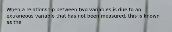 When a relationship between two variables is due to an extraneous variable that has not been measured, this is known as the