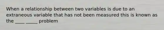 When a relationship between two variables is due to an extraneous variable that has not been measured this is known as the ____ _____ problem