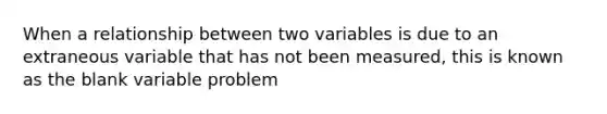 When a relationship between two variables is due to an extraneous variable that has not been measured, this is known as the blank variable problem